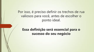 Por isso, é preciso definir os trechos de rua
valiosos para você, antes de escolher o
ponto ideal.
Essa definição será essencial para o
sucesso do seu negócio
 