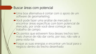 Buscar áreas com potencial
Uma boa alternativa é contar com o apoio de um
software de geomarketing;
Você pode fazer uma análise de mercado e
encontrar áreas específicas com bom potencial de
mercado, por onde você deve começar seu
trabalho de campo.
Os pontos que estiverem fora desses trechos tem
mais chance de não dar certo, por isso, não vale a
pena visita-los
Foque as suas energias e encontrar um local para o
negócio dentro do trecho desenhado
 