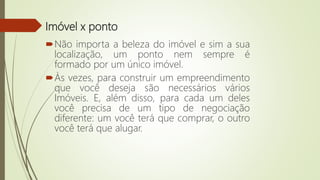 Imóvel x ponto
Não importa a beleza do imóvel e sim a sua
localização, um ponto nem sempre é
formado por um único imóvel.
Às vezes, para construir um empreendimento
que você deseja são necessários vários
Imóveis. E, além disso, para cada um deles
você precisa de um tipo de negociação
diferente: um você terá que comprar, o outro
você terá que alugar.
 