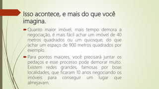 Isso acontece, e mais do que você
imagina.
Quanto maior imóvel, mais tempo demora a
negociação, é mais fácil achar um imóvel de 40
metros quadrados ou um quiosque, do que
achar um espaço de 900 metros quadrados por
exemplo.
Para pontos maiores, você precisará juntar os
pedaços e esse processo pode demorar muito.
Existem redes grandes, famosas por boas
localidades, que ficaram 10 anos negociando os
imóveis para conseguir um lugar que
almejavam.
 
