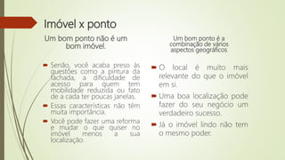 Imóvel x ponto
Um bom ponto não é um
bom imóvel.
 Senão, você acaba preso às
questões como a pintura da
fachada, a dificuldade de
acesso para quem tem
mobilidade reduzida ou fato
de a cada ter poucas janelas.
 Essas características não têm
muita importância.
 Você pode fazer uma reforma
e mudar o que quiser no
imóvel menos a sua
localização.
Um bom ponto é a
combinação de vários
aspectos geográficos.
 O local é muito mais
relevante do que o imóvel
em si.
 Uma boa localização pode
fazer do seu negócio um
verdadeiro sucesso.
 Já o imóvel lindo não tem
o mesmo poder.
 
