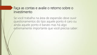 Faça as contas e avalie o retorno sobre o
investimento
Se você trabalha na área de expansão deve ouvir
questionamentos do tipo aquele ponto é caro ou
ainda aquele ponto é barato mas há algo
extremamente importante que você precisa saber:
 