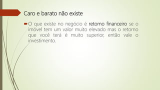 Caro e barato não existe
O que existe no negócio é retorno financeiro se o
imóvel tem um valor muito elevado mas o retorno
que você terá é muito superior, então vale o
investimento.
 