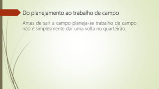 Do planejamento ao trabalho de campo
Antes de sair a campo planeja-se trabalho de campo
não é simplesmente dar uma volta no quarteirão.
 