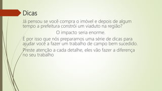 Dicas
Já pensou se você compra o imóvel e depois de algum
tempo a prefeitura constrói um viaduto na região?
O impacto seria enorme.
É por isso que nós preparamos uma série de dicas para
ajudar você a fazer um trabalho de campo bem sucedido.
Preste atenção a cada detalhe, eles vão fazer a diferença
no seu trabalho
 
