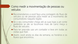 Como medir a movimentação de pessoas ou
veículos
Recomendamos a você faça uma contagem do fluxo de
veículos ou de pessoas para medir se a movimento de
consumidores naquela região.
Se o seu consumidor chega até as suas lojas a pé conte
pedestres se ele se locomove mais de carro meça o
fluxo de veículos.
Para ter precisão use um contador e leve em todas as
visitas que fizer.
Assim, você anota os dias da semana, os horários e os
fluxos que encontrou.
 