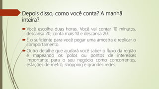 Depois disso, como você conta? A manhã
inteira?
Você escolhe duas horas. Você vai contar 10 minutos,
descansa 20, conta mais 10 e descansa 20.
É o suficiente para você pegar uma amostra e replicar o
comportamento.
Outro detalhe que ajudará você saber o fluxo da região
é mapeando os polos ou pontos de interesses
importante para o seu negócio como concorrentes,
estações de metrô, shopping e grandes redes.
 
