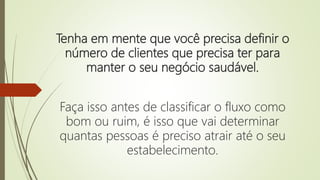 Tenha em mente que você precisa definir o
número de clientes que precisa ter para
manter o seu negócio saudável.
Faça isso antes de classificar o fluxo como
bom ou ruim, é isso que vai determinar
quantas pessoas é preciso atrair até o seu
estabelecimento.
 