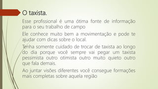 O taxista.
Esse profissional é uma ótima fonte de informação
para o seu trabalho de campo
Ele conhece muito bem a movimentação e pode te
ajudar com dicas sobre o local.
Tenha somente cuidado de trocar de taxista ao longo
do dia porque você sempre vai pegar um taxista
pessimista outro otimista outro muito quieto outro
que fala demais.
Ao juntar visões diferentes você consegue formações
mais completas sobre aquela região
 