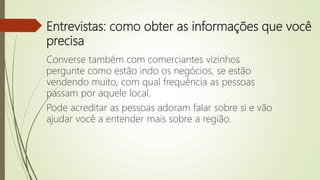 Entrevistas: como obter as informações que você
precisa
Converse também com comerciantes vizinhos
pergunte como estão indo os negócios, se estão
vendendo muito, com qual frequência as pessoas
passam por aquele local.
Pode acreditar as pessoas adoram falar sobre si e vão
ajudar você a entender mais sobre a região.
 