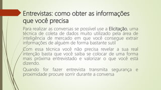 Entrevistas: como obter as informações
que você precisa
Para realizar as conversas se possível use a Elicitação, uma
técnica de coleta de dados muito utilizado pela área de
inteligência de mercado em que você consegue extrair
informações de alguém de forma bastante sutil
Com essa técnica você não precisa revelar a sua real
intenção basta que você saiba se colocar de uma forma
mais próxima entrevistado e valorizar o que você está
dizendo.
Quando for fazer entrevista transmita segurança e
proximidade procure sorrir durante a conversa
 