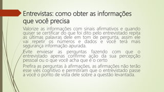 Entrevistas: como obter as informações
que você precisa
Valorize as informações com sinais afirmativos e quando
quiser se certificar do que foi dito pelo entrevistado repita
as últimas palavras dele em tom de pergunta, assim ele
vai repetir os números e dados e você terá mais
segurança informação apurada.
Evite enviesar as perguntas fazendo com que o
entrevistado apenas confirme ação da sua percepção
pessoal ou o que você acha que é o certo
Prefira as perguntas à afirmações, as afirmações não terão
esse viés cognitivo e permitiram que o entrevistado passe
a você o ponto de vista dele sobre a questão levantada.
 