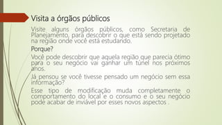 Visita a órgãos públicos
Visite alguns órgãos públicos, como Secretaria de
Planejamento, para descobrir o que está sendo projetado
na região onde você está estudando.
Porque?
Você pode descobrir que aquela região que parecia ótimo
para o seu negócio vai ganhar um túnel nos próximos
anos.
Já pensou se você tivesse pensado um negócio sem essa
informação?
Esse tipo de modificação muda completamente o
comportamento do local e o consumo e o seu negócio
pode acabar de inviável por esses novos aspectos .
 