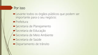 Por isso
Levante todos os órgãos públicos que podem ser
importante para o seu negócio:
Prefeitura
Secretaria de Planejamento
Secretaria de Educação
Secretaria de Meio Ambiente
Secretaria de Saúde
Departamento de trânsito
 