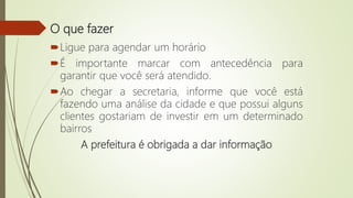 O que fazer
Ligue para agendar um horário
É importante marcar com antecedência para
garantir que você será atendido.
Ao chegar a secretaria, informe que você está
fazendo uma análise da cidade e que possui alguns
clientes gostariam de investir em um determinado
bairros
A prefeitura é obrigada a dar informação
 