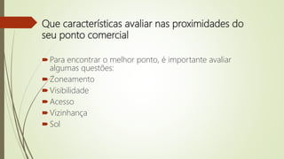 Que características avaliar nas proximidades do
seu ponto comercial
Para encontrar o melhor ponto, é importante avaliar
algumas questões:
Zoneamento
Visibilidade
Acesso
Vizinhança
Sol
 