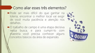 Como aliar esses três elementos?
Pode ser mais difícil do que ganhar na
loteria, encontrar o melhor local vai exigir
de você muita paciência e atenção nos
detalhes.
O trabalho de campo é uma etapa decisiva
nessa busca, e para cumpri-lo com
maestria você precisa conhecer alguns
conceitos básicos da área de expansão.
 