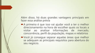 Além disso, há duas grandes vantagens principais em
fazer essa análise prévia
A primeira é que isso vai ajudar você a ter o melhor
direcionamento na hora de escolher quais os locais a
visitar ao analisar informações de mercado,
concorrência, perfil da população, mapas e relatórios
Você já consegue separar aquelas áreas que melhor
se adequam as principais requisitos para abertura do
seu negócio.
 