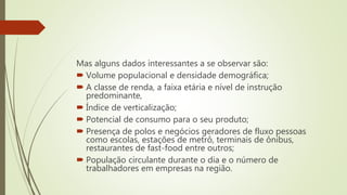 Mas alguns dados interessantes a se observar são:
 Volume populacional e densidade demográfica;
 A classe de renda, a faixa etária e nível de instrução
predominante,
 Índice de verticalização;
 Potencial de consumo para o seu produto;
 Presença de polos e negócios geradores de fluxo pessoas
como escolas, estações de metrô, terminais de ônibus,
restaurantes de fast-food entre outros;
 População circulante durante o dia e o número de
trabalhadores em empresas na região.
 