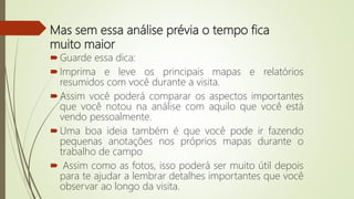 Mas sem essa análise prévia o tempo fica
muito maior
Guarde essa dica:
Imprima e leve os principais mapas e relatórios
resumidos com você durante a visita.
Assim você poderá comparar os aspectos importantes
que você notou na análise com aquilo que você está
vendo pessoalmente.
Uma boa ideia também é que você pode ir fazendo
pequenas anotações nos próprios mapas durante o
trabalho de campo
 Assim como as fotos, isso poderá ser muito útil depois
para te ajudar a lembrar detalhes importantes que você
observar ao longo da visita.
 