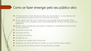 Como se fazer enxergar pelo seu público-alvo
 É fundamental se fazer visível aos olhos do consumidor e a uma distância tal
que ele tenha tempo de tomar uma decisão de compra.
 Se seu cliente vem de carro e enxerga a sua unidade apenas quando chega
muito perto, não consegue avaliar a possibilidade de comprar ali, tão pouco de
estacionar.
 Existem alguns obstáculos que podem atrapalhar a visibilidade da sua fachada
ou da sua vitrine:
 Uma banca de jornal;
 Um ponto de táxi
 Um ponto de ônibus;
 A fiação da rua;
 Um poste um outdoor até uma árvore
 Já pensou um ponto de táxi com todos os carros da frota estacionados?
 ou um ponto de ônibus cheio? Sua loja ficará escondida.
 