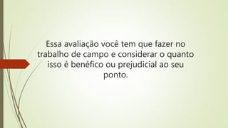 Essa avaliação você tem que fazer no
trabalho de campo e considerar o quanto
isso é benéfico ou prejudicial ao seu
ponto.
 