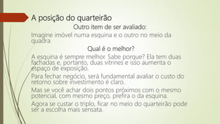 A posição do quarteirão
Outro item de ser avaliado:
Imagine imóvel numa esquina e o outro no meio da
quadra
Qual é o melhor?
A esquina é sempre melhor. Sabe porque? Ela tem duas
fachadas e, portanto, duas vitrines e isso aumenta o
espaço de exposição.
Para fechar negócio, será fundamental avaliar o custo do
retorno sobre investimento é claro.
Mas se você achar dois pontos próximos com o mesmo
potencial, com mesmo preço, prefira o da esquina.
Agora se custar o triplo, ficar no meio do quarteirão pode
ser a escolha mais sensata.
 