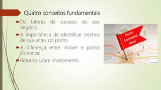 Quatro conceitos fundamentais
Os fatores de sucesso do seu
negócio
A importância de identificar trechos
de rua antes do ponto
A diferença entre imóvel e ponto
comercial
Retorno sobre investimento
 