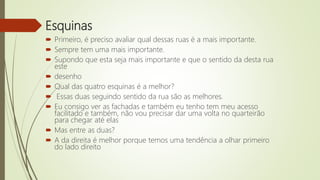 Esquinas
 Primeiro, é preciso avaliar qual dessas ruas é a mais importante.
 Sempre tem uma mais importante.
 Supondo que esta seja mais importante e que o sentido da desta rua
este
 desenho
 Qual das quatro esquinas é a melhor?
 Essas duas seguindo sentido da rua são as melhores.
 Eu consigo ver as fachadas e também eu tenho tem meu acesso
facilitado e também, não vou precisar dar uma volta no quarteirão
para chegar até elas
 Mas entre as duas?
 A da direita é melhor porque temos uma tendência a olhar primeiro
do lado direito
 