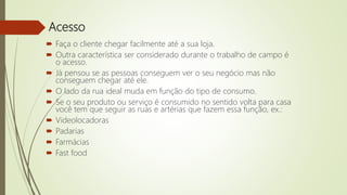 Acesso
 Faça o cliente chegar facilmente até a sua loja.
 Outra característica ser considerado durante o trabalho de campo é
o acesso.
 Já pensou se as pessoas conseguem ver o seu negócio mas não
conseguem chegar até ele.
 O lado da rua ideal muda em função do tipo de consumo.
 Se o seu produto ou serviço é consumido no sentido volta para casa
você tem que seguir as ruas e artérias que fazem essa função, ex.:
 Videolocadoras
 Padarias
 Farmácias
 Fast food
 