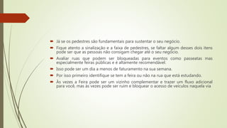  Já se os pedestres são fundamentais para sustentar o seu negócio.
 Fique atento a sinalização e a faixa de pedestres, se faltar algum desses dois itens
pode ser que as pessoas não consigam chegar até o seu negócio.
 Avaliar ruas que podem ser bloqueadas para eventos como passeatas mas
especialmente feiras públicas e é altamente recomendável.
 Isso pode ser um dia a menos de faturamento na sua semana.
 Por isso primeiro identifique se tem a feira ou não na rua que está estudando.
 Às vezes a Feira pode ser um vizinho complementar e trazer um fluxo adicional
para você, mas às vezes pode ser ruim e bloquear o acesso de veículos naquela via
 