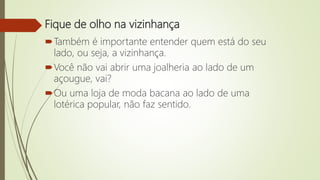 Fique de olho na vizinhança
Também é importante entender quem está do seu
lado, ou seja, a vizinhança.
Você não vai abrir uma joalheria ao lado de um
açougue, vai?
Ou uma loja de moda bacana ao lado de uma
lotérica popular, não faz sentido.
 
