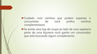 Cuidado com vizinhos que podem espantar o
consumidor de você prefira vizinhos
complementares.
Se existe uma loja de roupa ao lado de uma sapataria
perto de uma bijuteria você ganha um consumidor
que está buscando algum complemento.
 