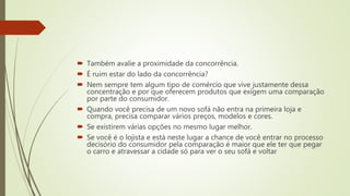 Também avalie a proximidade da concorrência.
 É ruim estar do lado da concorrência?
 Nem sempre tem algum tipo de comércio que vive justamente dessa
concentração e por que oferecem produtos que exigem uma comparação
por parte do consumidor.
 Quando você precisa de um novo sofá não entra na primeira loja e
compra, precisa comparar vários preços, modelos e cores.
 Se existirem várias opções no mesmo lugar melhor.
 Se você é o lojista e está neste lugar a chance de você entrar no processo
decisório do consumidor pela comparação é maior que ele ter que pegar
o carro e atravessar a cidade só para ver o seu sofá e voltar
 