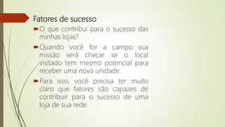 Fatores de sucesso
O que contribui para o sucesso das
minhas lojas?
Quando você for a campo sua
missão será checar se o local
visitado tem mesmo potencial para
receber uma nova unidade.
Para isso, você precisa ter muito
claro que fatores são capazes de
contribuir para o sucesso de uma
loja de sua rede.
 