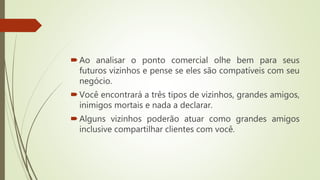 Ao analisar o ponto comercial olhe bem para seus
futuros vizinhos e pense se eles são compatíveis com seu
negócio.
Você encontrará a três tipos de vizinhos, grandes amigos,
inimigos mortais e nada a declarar.
Alguns vizinhos poderão atuar como grandes amigos
inclusive compartilhar clientes com você.
 