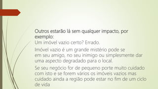 Outros estarão lá sem qualquer impacto, por
exemplo:
Um imóvel vazio certo? Errado.
Imóvel vazio é um grande mistério pode se
em seu amigo, no seu inimigo ou simplesmente dar
uma aspecto degradado para o local.
Se seu negócio for de pequeno porte muito cuidado
com isto e se forem vários os imóveis vazios mas
cuidado ainda a região pode estar no fim de um ciclo
de vida
 