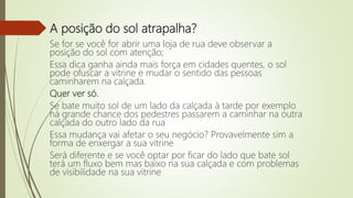 A posição do sol atrapalha?
Se for se você for abrir uma loja de rua deve observar a
posição do sol com atenção;
Essa dica ganha ainda mais força em cidades quentes, o sol
pode ofuscar a vitrine e mudar o sentido das pessoas
caminharem na calçada.
Quer ver só.
Se bate muito sol de um lado da calçada à tarde por exemplo
há grande chance dos pedestres passarem a caminhar na outra
calçada do outro lado da rua
Essa mudança vai afetar o seu negócio? Provavelmente sim a
forma de enxergar a sua vitrine
Será diferente e se você optar por ficar do lado que bate sol
terá um fluxo bem mas baixo na sua calçada e com problemas
de visibilidade na sua vitrine
 