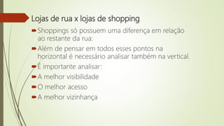 Lojas de rua x lojas de shopping
Shoppings só possuem uma diferença em relação
ao restante da rua:
Além de pensar em todos esses pontos na
horizontal é necessário analisar também na vertical.
É importante analisar:
A melhor visibilidade
O melhor acesso
A melhor vizinhança
 