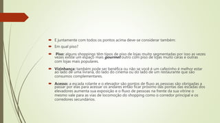  E juntamente com todos os pontos acima deve-se considerar também:
 Em qual piso?
 Piso: alguns shoppings têm tipos de piso de lojas muito segmentadas por isso as vezes
vezes existe um espaço mais gourmet outro com piso de lojas muito caras e outras
com lojas mais populares.
 Vizinhança: também pode ser benéfica ou não se você é um cafezinho é melhor estar
ao lado de uma livraria, do lado do cinema ou do lado de um restaurante que são
consumos complementares.
 Acesso: a escada rolante e o elevador são pontos de fluxo as pessoas são obrigadas a
passar por elas para acessar os andares então ficar próximo das pontas das escadas dos
elevadores aumenta sua exposição e o fluxo de pessoas na frente da sua vitrine o
mesmo vale para as vias de locomoção do shopping como o corredor principal e os
corredores secundários.
 