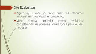 Site Evaluation
Agora que você já sabe quais os atributos
importantes para escolher um ponto.
Você precisa aprender como avaliá-los
considerando as possíveis localizações para o seu
negócio.
 