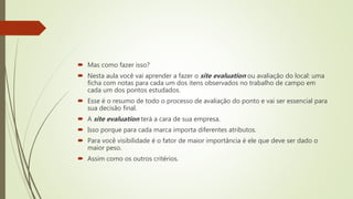  Mas como fazer isso?
 Nesta aula você vai aprender a fazer o site evaluation ou avaliação do local: uma
ficha com notas para cada um dos itens observados no trabalho de campo em
cada um dos pontos estudados.
 Esse é o resumo de todo o processo de avaliação do ponto e vai ser essencial para
sua decisão final.
 A site evaluation terá a cara de sua empresa.
 Isso porque para cada marca importa diferentes atributos.
 Para você visibilidade é o fator de maior importância é ele que deve ser dado o
maior peso.
 Assim como os outros critérios.
 