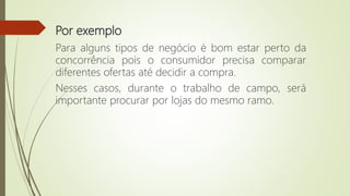 Por exemplo
Para alguns tipos de negócio é bom estar perto da
concorrência pois o consumidor precisa comparar
diferentes ofertas até decidir a compra.
Nesses casos, durante o trabalho de campo, será
importante procurar por lojas do mesmo ramo.
 
