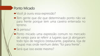 Ponto Micado
Você já ouviu essa expressão?
Tem gente que diz que determinado ponto não vai
para frente porque tem uma caveira enterrada no
terreno.
Já pensou!
Ponto micado uma expressão comum no mercado
de varejo para se referir a lugares que já abrigaram
todo tipo de negócio (restaurante, papelaria, loja de
roupa) mas onde nenhum deles “foi para frente”.
Será que isso existe mesmo?
 