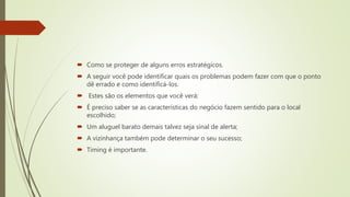  Como se proteger de alguns erros estratégicos.
 A seguir você pode identificar quais os problemas podem fazer com que o ponto
dê errado e como identificá-los.
 Estes são os elementos que você verá:
 É preciso saber se as características do negócio fazem sentido para o local
escolhido;
 Um aluguel barato demais talvez seja sinal de alerta;
 A vizinhança também pode determinar o seu sucesso;
 Timing é importante.
 