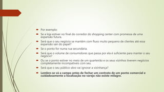  Por exemplo:
 Se a loja estiver no final do corredor do shopping center com promessa de uma
expansão futura.
 Será que o seu negócio se mantém com fluxo muito pequeno de clientes até essa
expansão sair do papel?
 Se o ponto for numa rua secundária.
 Será que o volume de consumidores que passa por ela é suficiente para manter o seu
negócio?
 Ou se o ponto estiver no meio de um quarteirão e os seus vizinhos tiverem negócios
completamente incompatíveis com seu.
 Será que o seu público-alvo vai ignorar a vizinhança?
 Lembre-se vá a campo antes de fechar um contrato de um ponto comercial e
cuidadosamente a localização no varejo não existe milagre.
 