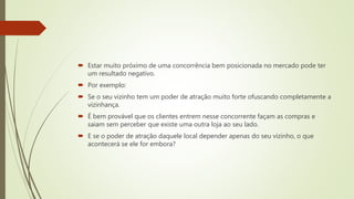  Estar muito próximo de uma concorrência bem posicionada no mercado pode ter
um resultado negativo.
 Por exemplo:
 Se o seu vizinho tem um poder de atração muito forte ofuscando completamente a
vizinhança.
 É bem provável que os clientes entrem nesse concorrente façam as compras e
saiam sem perceber que existe uma outra loja ao seu lado.
 E se o poder de atração daquele local depender apenas do seu vizinho, o que
acontecerá se ele for embora?
 