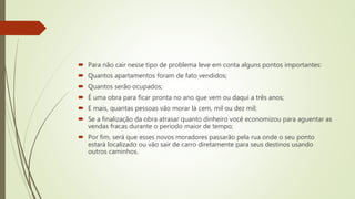  Para não cair nesse tipo de problema leve em conta alguns pontos importantes:
 Quantos apartamentos foram de fato vendidos;
 Quantos serão ocupados;
 É uma obra para ficar pronta no ano que vem ou daqui a três anos;
 E mais, quantas pessoas vão morar lá cem, mil ou dez mil;
 Se a finalização da obra atrasar quanto dinheiro você economizou para aguentar as
vendas fracas durante o período maior de tempo;
 Por fim, será que esses novos moradores passarão pela rua onde o seu ponto
estará localizado ou vão sair de carro diretamente para seus destinos usando
outros caminhos.
 