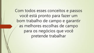 Com todos esses conceitos e passos
você está pronto para fazer um
bom trabalho de campo e garantir
as melhores escolhas de campo
para os negócios que você
pretende trabalhar
 