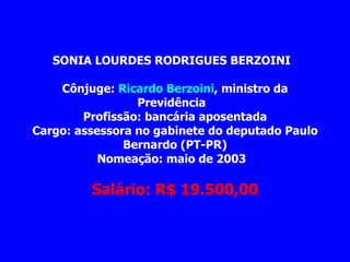 SONIA LOURDES RODRIGUES BERZOINI         Cônjuge:  Ricardo Berzoini , ministro da Previdência   Profissão: bancária aposentada Cargo: assessora no gabinete do deputado Paulo Bernardo (PT-PR) Nomeação: maio de 2003                   Salário: R$ 19.500,00 